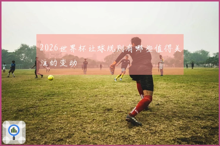 2026世界杯让球规则有哪些值得关注的变动